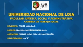 UNIVERSIDAD NACIONAL DE LOJA
FACULTAD JURÍDICA, SOCIAL Y ADMINISTRATIVA
CARRERA DE TRABAJO SOCIAL
ESTUDIANTE: FAUSTO JARAMILLO.
DOCENTE: DRA. RINA NARVÁEZ ESPINOSA, Mg. Sc.
ASIGNATURA: TRABAJO SOCIAL PARA LA PLANIFICACIÓN.
CICLO/PARALELO: 7mo “B”
 