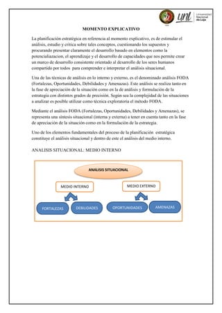 MOMENTO EXPLICATIVO
La planificación estratégica en referencia al momento explicativo, es de estimular el
análisis, estudio y critica sobre tales conceptos, cuestionando los supuestos y
procurando presentar claramente el desarrollo basado en elementos como la
potencialiazacion, el aprendizaje y el desarrollo de capacidades que nos permite crear
un marco de desarrollo consistente orientado al desarrollo de los seres humanos
compartido por todos para comprender e interpretar el análisis situacional.
Una de las técnicas de análisis en lo interno y externo, es el denominado análisis FODA
(Fortalezas, Oportunidades, Debilidades y Amenazas). Este análisis se realiza tanto en
la fase de apreciación de la situación como en la de análisis y formulación de la
estrategia con distintos grados de precisión. Según sea la complejidad de las situaciones
a analizar es posible utilizar como técnica exploratoria el método FODA.
Mediante el análisis FODA (Fortalezas, Oportunidades, Debilidades y Amenazas), se
representa una síntesis situacional (interna y externa) a tener en cuenta tanto en la fase
de apreciación de la situación como en la formulación de la estrategia.
Uno de los elementos fundamentales del proceso de la planificación estratégica
constituye el análisis situacional y dentro de este el análisis del medio interno.
ANALISIS SITUACIONAL: MEDIO INTERNO
MEDIO INTERNO MEDIO EXTERNO
ANALISIS SITUACIONAL
FORTALEZAS DEBILIDADES
DA
OPORTUNIDADES AMENAZAS
 