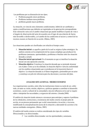 Los problemas por su dimensión de tres tipos:
 Problema pequeño micro problema.
 Problema mediano mesa problema
 problema grande macro problema.
La situación, en vista de estos elementos condicionantes, habrá de ser cambiante y
sujeta a modificaciones que deberán ser registradas en la apreciación correspondiente.
Esta valoración varía con el cambio situacional que puede modificar el punto de vista o
el ángulo de observación del actor de acuerdo con el logro de una relación de fuerza
más favorable o desfavorable, y el cambio de las condiciones al acceso y control de los
recursos escasos en función de su acción. (Matus, 2003)
Las situaciones pueden ser clasificadas con relación al tiempo como:
1. Situación inicial: es aquella a partir de la cual se origina el plan estratégico. Su
análisis consiste en la comprensión de las causas complejas que producen los
problemas (amenazas, oportunidades y problemas o brechas entre las situación
deseada y actual).
2. Situación inicial operacional: Es el momento en que se interfiere la situación
inicial con una operación concreta.
3. Situación objetivo: Constituye la situación deseada que se pretende alcanzar
con el plan. Como ya se ha señalado, la situación objetivo varía de conformidad
con los cambios situacionales que se produzcan en la trayectoria hacia el
objetivo. La situación deseada es el futuro imaginado y pretendido por un actor
y constituye un polo de referencia para las decisiones y acciones del plan.
ANALISIS SITUACIONAL: MEDIO EXTERNO
Las organizaciones sociales, entre ellas las instituciones tienen su razón de ser, sobre
todo, en tanto su visión, misión, objetivos y políticas apuntan a contribuir al desarrollo
económico, social y cultural de la comunidad y área de influencia en la cual se require
saber e interpretar las necesidades y exigencias del entorno. (Aranda,2000)
El análisis de situación tiende entonces a reconocer para anticipar y superar el problema
de los obstáculos, restricciones y resistencias del medio externo al propio plan de
acción, en un proceso permanente que va del conocimiento a la acción y viceversa,
modificando la conceptualización acerca de la situación y adecuando las acciones a las
nuevas realidades emergentes. (Matus, 2003)
El análisis del medio externo se realiza considerando dos tipos de variables
Direccionadas y no direccionadas.
 Las variables direccionadas: son las oportunidades y amenazas.
 