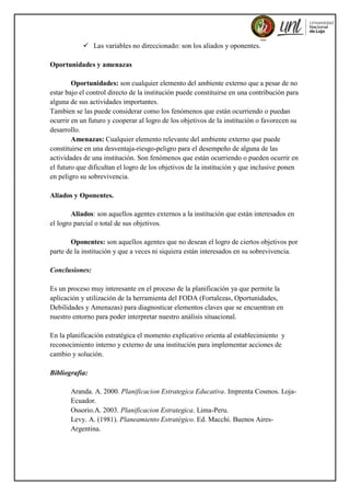  Las variables no direccionado: son los aliados y oponentes.
Oportunidades y amenazas
Oportunidades: son cualquier elemento del ambiente externo que a pesar de no
estar bajo el control directo de la institución puede constituirse en una contribución para
alguna de sus actividades importantes.
Tambien se las puede considerar como los fenómenos que están ocurriendo o puedan
ocurrir en un futuro y cooperar al logro de los objetivos de la institución o favorecen su
desarrollo.
Amenazas: Cualquier elemento relevante del ambiente externo que puede
constituirse en una desventaja-riesgo-peligro para el desempeño de alguna de las
actividades de una institución. Son fenómenos que están ocurriendo o pueden ocurrir en
el futuro que dificultan el logro de los objetivos de la institución y que inclusive ponen
en peligro su sobrevivencia.
Aliados y Oponentes.
Aliados: son aquellos agentes externos a la institución que están interesados en
el logro parcial o total de sus objetivos.
Oponentes: son aquellos agentes que no desean el logro de ciertos objetivos por
parte de la institución y que a veces ni siquiera están interesados en su sobrevivencia.
Conclusiones:
Es un proceso muy interesante en el proceso de la planificación ya que permite la
aplicación y utilización de la herramienta del FODA (Fortalezas, Oportunidades,
Debilidades y Amenazas) para diagnosticar elementos claves que se encuentran en
nuestro entorno para poder interpretar nuestro análisis situacional.
En la planificación estratégica el momento explicativo orienta al establecimiento y
reconocimiento interno y externo de una institución para implementar acciones de
cambio y solución.
Bibliografia:
Aranda. A. 2000. Planificacion Estrategica Educativa. Imprenta Cosmos. Loja-
Ecuador.
Ossorio.A. 2003. Planificacion Estrategica. Lima-Peru.
Levy. A. (1981). Planeamiento Estratégico. Ed. Macchi. Buenos Aires-
Argentina.
 