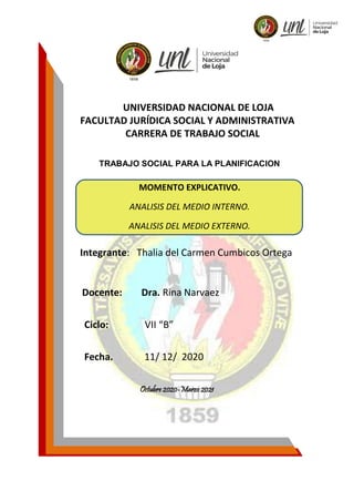 UNIVERSIDAD NACIONAL DE LOJA
FACULTAD JURÍDICA SOCIAL Y ADMINISTRATIVA
CARRERA DE TRABAJO SOCIAL
TRABAJO SOCIAL PARA LA PLANIFICACION
Integrante: Thalia del Carmen Cumbicos Ortega
Docente: Dra. Rina Narvaez
Ciclo: VII “B”
Fecha. 11/ 12/ 2020
Octubre 2020-Marzo 2021
MOMENTO EXPLICATIVO.
ANALISIS DEL MEDIO INTERNO.
ANALISIS DEL MEDIO EXTERNO.
 