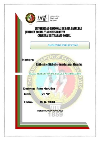 UNIVERSIDAD NACIONAL DE LOJA FACULTAD
JURIDICA SOCIAL Y ADMINISTRATIVA
CARRERA DE TRABAJO SOCIAL
MOMENTO EXPLICATIVO
Nombre:
Katherine Michelle Guachisaca Chamba
Materia: TRABAJO SOCIAL PARA LA PLANIFICACION
Docente: Rina Narváez
Ciclo: Vll “B”
Fecha. 11/ 12/ 2020
Octubre 2020-Abril 2021
 