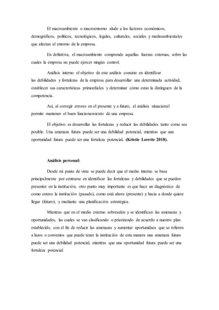 El macroambiente o macroentorno alude a los factores económicos,
demográficos, políticos, tecnológicos, legales, culturales, sociales y medioambientales
que afectan el entorno de la empresa.
En definitiva, el macroambiente comprende aquellas fuerzas externas, sobre las
cuales la empresa no puede ejercer ningún control.
Análisis interno el objetivo de este análisis consiste en identificar
las debilidades y fortalezas de la empresa para desarrollar una determinada actividad,
establecer sus características primordiales y determinar cómo estas la distinguen de la
competencia.
Así, al corregir errores en el presente y a futuro, el análisis situacional
permite mantener el buen funcionamiento de una empresa.
El objetivo es desarrollar las fortalezas y reducir las debilidades tanto como sea
posible. Una amenaza futura puede ser una debilidad potencial, mientras que una
oportunidad futura puede ser una fortaleza potencial. (Kristie Lorette 2018).
Análisis personal:
Desde mi punto de vista se puede decir que el medio interno se basa
principalmente por centrarse en identificar las fortalezas y debilidades que se pueden
presenter en la institución, otro punto muy importante es que hace un diagnóstico de
como estuvo la institución (pasado), como está ahora (presente) y hacia a donde quiere
llegar (futuro), y mediante una planificación estratégica.
Mientras que en el medio externo sobresalen y se identifican las amenazas y
oportunidades, las cuales se van clasificando o priorizando de acuerdo a nuestro plan
establecido, con el fin de reducir las amenazas y aumentar aportunidaes que se refieren
a lazos o convenios que puede tener la institución de esta manera una amenaza futura
puede ser una debilidad potencial, mientras que una oportunidad futura puede ser una
fortaleza potencial.
 