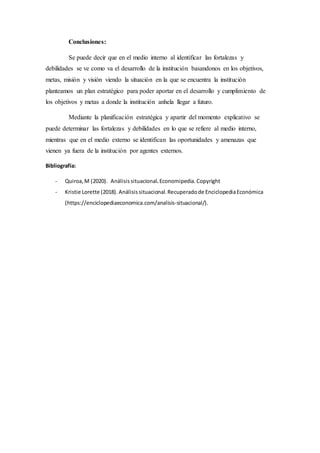 Conclusiones:
Se puede decir que en el medio interno al identificar las fortalezas y
debilidades se ve como va el desarrollo de la institución basandonos en los objetivos,
metas, misión y visión viendo la situación en la que se encuentra la institución
planteamos un plan estratégico para poder aportar en el desarrollo y cumplimiento de
los objetivos y metas a donde la institución anhela llegar a futuro.
Mediante la planificación estratégica y apartir del momento explicativo se
puede determinar las fortalezas y debilidades en lo que se refiere al medio interno,
mientras que en el medio externo se identifican las oportunidades y amenazas que
vienen ya fuera de la institución por agentes externos.
Bibliografía:
- Quiroa,M (2020). Análisissituacional.Economipedia.Copyright
- Kristie Lorette (2018). Análisissituacional.Recuperadode EnciclopediaEconómica
(https://enciclopediaeconomica.com/analisis-situacional/).
 