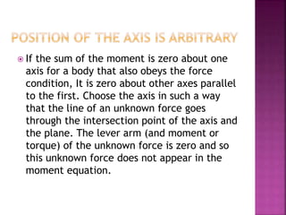  If the sum of the moment is zero about one
axis for a body that also obeys the force
condition, It is zero about other axes parallel
to the first. Choose the axis in such a way
that the line of an unknown force goes
through the intersection point of the axis and
the plane. The lever arm (and moment or
torque) of the unknown force is zero and so
this unknown force does not appear in the
moment equation.
 