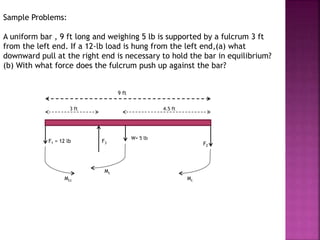 Sample Problems:
A uniform bar , 9 ft long and weighing 5 lb is supported by a fulcrum 3 ft
from the left end. If a 12-lb load is hung from the left end,(a) what
downward pull at the right end is necessary to hold the bar in equilibrium?
(b) With what force does the fulcrum push up against the bar?
3 ft 4.5 ft
9 ft
W= 5 lb
F1 = 12 lb F3 F2
Mc
Mc
Mcc
 
