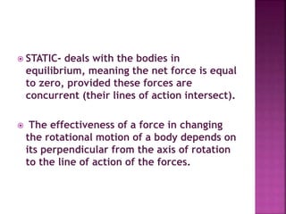  STATIC- deals with the bodies in
equilibrium, meaning the net force is equal
to zero, provided these forces are
concurrent (their lines of action intersect).
 The effectiveness of a force in changing
the rotational motion of a body depends on
its perpendicular from the axis of rotation
to the line of action of the forces.
 