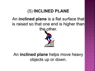 (5) INCLINED PLANE
An inclined plane is a flat surface that
is raised so that one end is higher than
the other.
An inclined plane helps move heavy
objects up or down.
 