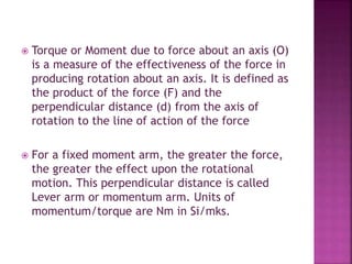  Torque or Moment due to force about an axis (O)
is a measure of the effectiveness of the force in
producing rotation about an axis. It is defined as
the product of the force (F) and the
perpendicular distance (d) from the axis of
rotation to the line of action of the force
 For a fixed moment arm, the greater the force,
the greater the effect upon the rotational
motion. This perpendicular distance is called
Lever arm or momentum arm. Units of
momentum/torque are Nm in Si/mks.
 