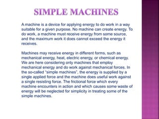 A machine is a device for applying energy to do work in a way
suitable for a given purpose. No machine can create energy. To
do work, a machine must receive energy from some source,
and the maximum work it does cannot exceed the energy it
receives.
Machines may receive energy in different forms, such as
mechanical energy, heat, electric energy, or chemical energy.
We are here considering only machines that employ
mechanical energy and do work against mechanical forces. In
the so-called “simple machines”, the energy is supplied by a
single applied force and the machine does useful work against
a single resisting force. The frictional force which every
machine encounters in action and which causes some waste of
energy will be neglected for simplicity in treating some of the
simple machines.
 