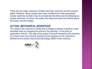 There are two major classes of simple machines, the lever and the inclined
plane. However, these usually have been modified into more specialized
simple machines so that it may be considered that there are the following six
simple machines: the lever, the pulley, the wheel and axle, the inclined plane,
the screw, and the wedge.
ACTUAL MECHANICAL ADVANTAGE
The utility of the machine is chiefly that it enables a person to perform some
desirable work by changing the amount, the direction, or the point of
application of force. The ratio of the output of force F exerted by the machine
on a load to the input force Fi exerted by the operator on the machine is
defined as the actual mechanical advantage (AMA) of the machine.
Where: AMA = actual mechanical advantage of the machine
Fo= force exerted by the machine on a load
Fi = force used to operate the machine
 