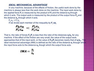 IDEAL MECHANICAL ADVANTAGE
In any machine, because of the effects of friction, the useful work done by the
machine is always less than the work done on the machine. The input work done by
the applied force Fi is measured by the product of Fi and the distance si through
which it acts. The output work is measured by the product of the output force Fo and
the distance so through which it acts.
F0 s0 < Fi s0
If we divide each member of the inequality by Fi soi
That is, the ratio of forces Fo/Fi is less than the ratio of the distances si/so for any
machine. If the effect of the friction are very small, the value of the output work
approaches that of the input work, or the value of FO/Fi becomes nearly that of si/so. The
ideal mechanical advantage (IMA) is defined as the ratio of the distance si through which
the input force acts to the distance so though which the output force acts.
Where:
IMA = ideal mechanical advantage of a machine
si = distance moved by input force
so = distance moved by load
 