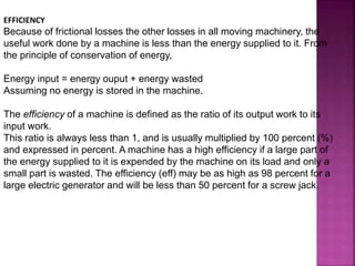 EFFICIENCY
Because of frictional losses the other losses in all moving machinery, the
useful work done by a machine is less than the energy supplied to it. From
the principle of conservation of energy,
Energy input = energy ouput + energy wasted
Assuming no energy is stored in the machine.
The efficiency of a machine is defined as the ratio of its output work to its
input work.
This ratio is always less than 1, and is usually multiplied by 100 percent (%)
and expressed in percent. A machine has a high efficiency if a large part of
the energy supplied to it is expended by the machine on its load and only a
small part is wasted. The efficiency (eff) may be as high as 98 percent for a
large electric generator and will be less than 50 percent for a screw jack.
 