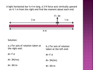 A light horizontal bar is 4 m long. A 3 N force acts vertically upward
on it 1 m from the right end find the moment about each end.
F= 3N
3 m 1 m
4 m
Solution:
a.) For axis of rotation taken at
the right end:
M= F d
M= 3N(1m)
M= 3N/m
b.) For axis of rotation
taken at the left end:
M= F d
M= 3N(3m)
M= 3N/m
 