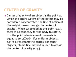  Canter of gravity of an object is the point at
which the entire weight of the object may be
considered concentrated(the line of action of
the weight passes through the center of
gravity). When suspended at this point(c.g.),
there is no tendency for the body to rotate.
It is the point where sum of moments is
equal to zero(ΣM=0). For uniform objects,
c.g. is at its geometric center. For other
objects, plumb line method is used to obtain
the center of gravity (c.g.).
 