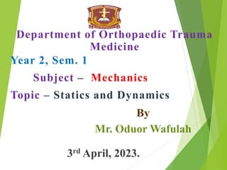 Department of Orthopaedic Trauma
Medicine
Year 2, Sem. 1
Subject – Mechanics
Topic – Statics and Dynamics
By
Mr. Oduor Wafulah
3rd April, 2023.
 