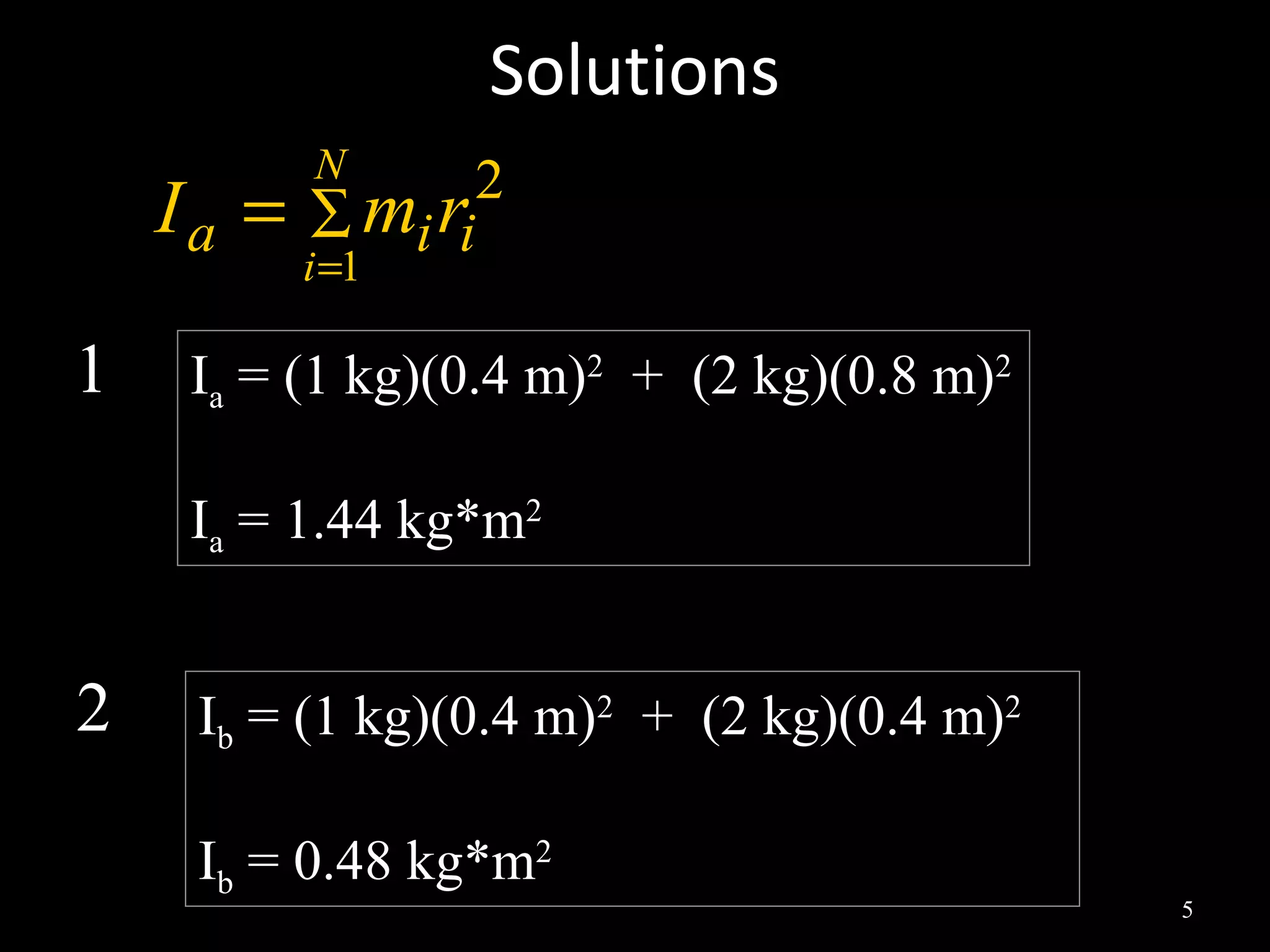 Solutions
5
2
1
iia rmI
N
i
∑
=
=
1 IIaa = (1 kg)(0.4 m)= (1 kg)(0.4 m)22
+ (2 kg)(0.8 m)+ (2 kg)(0.8 m)22
IIaa = 1.44 kg*m= 1.44 kg*m22
2 IIbb = (1 kg)(0.4 m)= (1 kg)(0.4 m)22
+ (2 kg)(0.4 m)+ (2 kg)(0.4 m)22
IIbb = 0.48 kg*m= 0.48 kg*m22
 