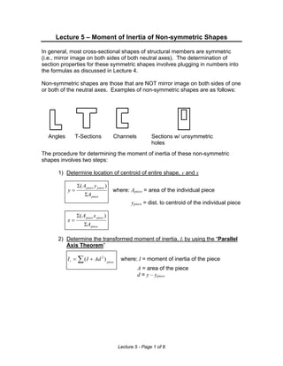 Lecture 5 – Moment of Inertia of Non-symmetric Shapes
In general, most cross-sectional shapes of structural members are symmetric
(i.e., mirror image on both sides of both neutral axes). The determination of
section properties for these symmetric shapes involves plugging in numbers into
the formulas as discussed in Lecture 4.
Non-symmetric shapes are those that are NOT mirror image on both sides of one
or both of the neutral axes. Examples of non-symmetric shapes are as follows:

Angles

T-Sections

Channels

Sections w/ unsymmetric
holes

The procedure for determining the moment of inertia of these non-symmetric
shapes involves two steps:
1) Determine location of centroid of entire shape, y and x

y=

Σ( A piece y piece )
ΣA piece

where: Apiece = area of the individual piece

ypiece = dist. to centroid of the individual piece
x=

Σ( A piece x piece )
ΣA piece

2) Determine the transformed moment of inertia, It by using the “Parallel
Axis Theorem”

I t = ∑ ( I + Ad 2 ) piece

where: I = moment of inertia of the piece

A = area of the piece
d = y – ypiece

Lecture 5 - Page 1 of 8

 