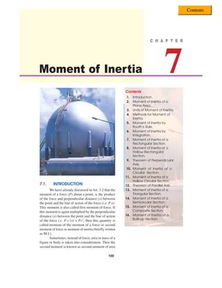100 „
„
„
„
„ A Textbook of Engineering Mechanics
100
Moment of Inertia 7
C H A P T E R
C H A P T E R
C H A P T E R
C H A P T E R
C H A P T E R
7.1. INTRODUCTION
We have already discussed in Art. 3.2 that the
moment of a force (P) about a point, is the product
of the force and perpendicular distance (x) between
the point and the line of action of the force (i.e. P.x).
This moment is also called first moment of force. If
this moment is again multiplied by the perpendicular
distance (x) between the point and the line of action
of the force i.e. P.x (x) = Px2, then this quantity is
called moment of the moment of a force or second
moment of force or moment of inertia (briefly written
as M.I.).
Sometimes, instead of force, area or mass of a
figure or body is taken into consideration. Then the
second moment is known as second moment of area
Contents
1. Introduction.
2. Moment of Inertia of a
Plane Area.
3. Units of Moment of Inertia.
4. Methods for Moment of
Inertia.
5. Moment of Inertia by
Routh’s Rule.
6. Moment of Inertia by
Integration.
7. Moment of Inertia of a
Rectangular Section.
8. Moment of Inertia of a
Hollow Rectangular
Section.
9. Theorem of Perpendicular
Axis.
10. Moment of Inertia of a
Circular Section.
11. Moment of Inertia of a
Hollow Circular Section.
12. Theorem of Parallel Axis.
13. Moment of Inertia of a
Triangular Section.
14. Moment of Inertia of a
Semicircular Section.
15. Moment of Inertia of a
Composite Section.
16. Moment of Inertia of a
Built-up Section.
Contents
 