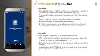 CTPS DIGITAL O QUE MUDA?
Empregador
• Informações prestadas no eSocial substituem as anotações antes realizadas no
documento físico (adm, férias, salário, afastamentos, dem, etc)
• A substituição será plena para todos os obrigados ao envio de informações ao
eSocial.
• Observe o prazo de envio das informações relativas à contratação.
• As correções poderão ser enviadas a qualquer momento
• O PIS é um número gerado pela Caixa Econômica Federal, não sendo mais
necessário para a contratação pelas empresas que aderiram ao eSocial.
Empregado
• Basta informar o número do CPF no momento da contratação
• CTPS em formato físico você deve guardá-la, continua sendo um documento.
• O número da carteira de trabalho passa a ser o CPF
• Somente em dispositivo telefônico do tipo Smartphone, será possível instalar o
aplicativo.
• Você poderá acessar a CTPS Digital também através do portal de serviços do
governo, no endereço eletrônico gov.br
 