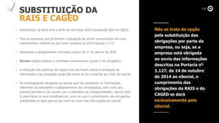 SUBSTITUIÇÃO DA
RAIS E CAGED
• Substituição da RAIS será a partir do ano base 2019 (declaração feita em 2020)
• Para as empresas que já tenham a obrigação de enviar remuneração dos seus
trabalhadores relativos ao ano base completo de 2019 (grupos 1 e 2)
• Admissões e desligamentos ocorridos a partir de 1º de janeiro de 2020
• Exceto órgãos públicos e entidades internacionais (grupo 4 de obrigados)
• A utilização dos sistemas do caged e da rais ficará restrita à prestação de
informações cuja obrigação ainda não tenha de ser cumprida por meio do esocial.
• Os empregadores obrigados ao esocial que não prestaram as informações
referentes às admissões e cadastramentos dos empregados, bem como aos
eventos periódicos (de acordo com o calendário de obrigatoriedade), devem fazê-
lo para todos os seus trabalhadores, uma vez que o cumprimento das obrigações
substituídas se dará apenas por meio do envio das informações ao esocial.
Não se trata de opção
pela substituição das
obrigações por parte da
empresa, ou seja, se a
empresa está obrigada
ao envio das informações
descritas na Portaria nº
1.127, de 14 de outubro
de 2014 ao eSocial, o
cumprimento das
obrigações da RAIS e do
CAGED se dará
exclusivamente pelo
eSocial.
 