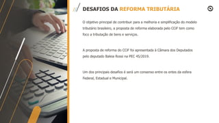 DESAFIOS DA REFORMA TRIBUTÁRIA
O objetivo principal de contribuir para a melhoria e simplificação do modelo
tributário brasileiro, a proposta de reforma elaborada pelo CCiF tem como
foco a tributação de bens e serviços.
A proposta de reforma do CCiF foi apresentada à Câmara dos Deputados
pelo deputado Baleia Rossi na PEC 45/2019.
Um dos principais desafios é será um consenso entre os entes da esfera
Federal, Estadual e Municipal.
 