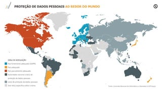 PROTEÇÃO DE DADOS PESSOAIS AO REDOR DO MUNDO
GRAU DE ADEQUAÇÃO
País fortemente adequado (GDPR)
País adequado
País parcialmente adequado
Autoridade nacional e lei(s) de
proteção de dados pessoais
Lei(s) de proteção de dados pessoais
Sem lei(s) específica sobre o tema Fonte: Comissão Nacional de Informática e Liberdade (Cnil/França)
 