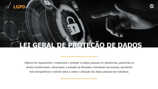 LGPD
Objetivo de regulamentar o tratamento e proteger os dados pessoais em plataformas, garantindo os
direitos fundamentais, relacionados a proteção da liberdade e intimidade das pessoas, permitindo
mais transparência e controle sobre a coleta e utilização dos dados pessoais dos indivíduos.
LEI GERAL DE PROTEÇÃO DE DADOS
 