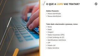 Dados Pessoais:
• Pessoa identificada
• Pessoa identificável
Todo dado relacionado a pessoas, como:
• Nome
• Idade
• Imagem
• Dados locacionais (GPS)
• E-mail (endereço de IP)
• Identificadores eletrônicos
• CPF
• Estado civil
• Dados bancários
O QUE A LGPD VAI TRATAR?
 