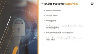 • Origem racial ou étnica
• Convicção religiosa
• Opinião política
• Filiação a sindicato ou a organização de caráter religioso,
filosófico ou político
• Dado referente à saúde ou à vida sexual
• Dado genético ou biométrico, quando vinculado a uma
pessoa natural
DADOS PESSOAIS SENSÍVEIS
 