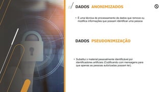 • É uma técnica de processamento de dados que remove ou
modifica informações que possam identificar uma pessoa
DADOS ANONIMIZADOS
DADOS PSEUDONIMIZAÇÃO
• Substitui o material pessoalmente identificável por
identificadores artificiais (Codificando com mensagens para
que apenas as pessoas autorizadas possam ler).
 