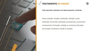 TRATAMENTO DE DADOS
Toda operação realizada com dados pessoais, incluindo:
Coleta, produção, recepção, classificação, utilização, acesso,
reprodução, transmissão, distribuição, processamento, arquivamento,
armazenamento, eliminação, avaliação ou controle da informação,
comunicação, transferência, difusão ou extração.
 