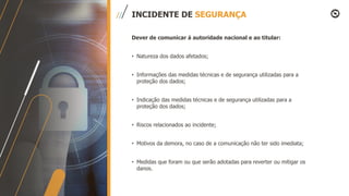 INCIDENTE DE SEGURANÇA
Dever de comunicar á autoridade nacional e ao titular:
• Natureza dos dados afetados;
• Informações das medidas técnicas e de segurança utilizadas para a
proteção dos dados;
• Indicação das medidas técnicas e de segurança utilizadas para a
proteção dos dados;
• Riscos relacionados ao incidente;
• Motivos da demora, no caso de a comunicação não ter sido imediata;
• Medidas que foram ou que serão adotadas para reverter ou mitigar os
danos.
 
