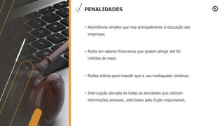 PENALIDADES
• Advertência simples que visa principalmente à educação das
empresas;
• Multa em valores financeiros que podem atingir até 50
milhões de reais;
• Multas diárias para impedir que o uso inadequado continue;
• Interrupção abrupta de todas as atividades que utilizam
informações pessoais, solicitadas pelo órgão responsável;
 