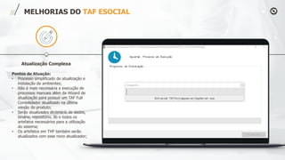MELHORIAS DO TAF ESOCIAL
Atualização Complexa
Pontos de Atuação:
• Processo simplificado de atualização e
instalação de ambientes;
• Não é mais necessária a execução de
processos manuais além da Wizard de
atualização para possuir um TAF Full
Consolidador atualizado na última
versão do produto;
• Serão atualizados dicionário de dados,
binário, repositório, lib e todos os
artefatos necessários para a utilização
do sistema;
• Os artefatos em THF também serão
atualizados com esse novo atualizador;
 