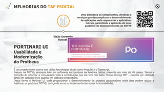 Visão Gerencial
Robusta
MELHORIAS DO TAF ESOCIAL
Uma biblioteca de componentes, diretivas e
serviços que descomplicam o desenvolvimento
de aplicações web responsivas e aplicativos
móveis, garantindo a aplicação do novo
guideline de desenvolvimento da TOTVS
É um projeto open source que utiliza tecnologias atuais como Angular e o Typescript.
Nasceu na TOTVS, empresa líder em softwares corporativos na América Latina, presente em mais de 40 países. Temos a
intenção de retornar a comunidade toda a contribuição que ela tem nos dado. Possui licença MIT - permite ser utilizada
tanto em software livre quanto em software proprietário.
Desta forma o Portinari UI pode proporcionar o desenvolvimento de projetos colaborativos onde devs podem ajudar a
melhorar os produtos TOTVS, corrigindo erros ou implementando novas funcionalidades.
PORTINARI UI
Usabilidade e
Modernização
do Protheus
 