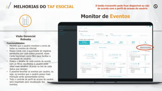 Visão Gerencial
Robusta
MELHORIAS DO TAF ESOCIAL
Funcionalidades:
• Permite que o usuário monitore o envio de
todos os eventos do eSocial;
• Possui Cards com a quantidade de registros
pendentes por cada status possível, esses
Cards funcionam como filtro para facilitar a
navegação do usuário;
• Mostra o detalhe de cada evento de acordo
com os filtros escolhidos, o usuário pode
obter mais detalhes clicando no link de cada
status que desejar;
• É possível favoritar os eventos por usuário, ou
seja, os eventos que o usuário possui mais
interação serão apresentados acima;
• Todo o controle de perfil de acesso do usuário
será respeitado para visualização dos
eventos;
Monitor de Eventos
O botão transmitir pode ficar disponível ou não
de acordo com o perfil de acesso do usuário
 