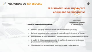 Processos
Automáticos Entrega
/ Transparência
MELHORIAS DO TAF ESOCIAL
Criação de uma funcionalidade que:
• Identifica que algum evento foi enviado pelo monitor da solução de RH;
• De forma automática realiza o processo de integração e envio do evento ao eSocial;
• Realiza também de forma automática a consulta do retorno do processamento no eSocial;
• O usuário de RH apenas atua no monitor de sua folha de pagamento, tendo todo o
processo de envio e retorno transparente;
• Já temos diversos clientes utilizando um produção desde o início deste ano;
JÁ DISPONÍVEL NO ÚLTIMO PACOTE
ACUMULADO DO PRODUTO TAF
 