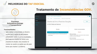 Processos
Automáticos Entrega
/ Transparência
MELHORIAS DO TAF ESOCIAL
Funcionalidades:
• Após realizar a transmissão ao eSocial o
usuário terá a opção de pelo produto
consolidador avaliar os erros encontrados,
para cada erro existirá ao menos uma
proposta de solução, essa proposta irá
mostrar ao usuário as opções que ele pode
tomar para resolver o problema;
Tratamento de Inconsistências GOV.
 