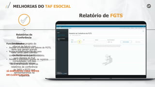 Relatórios de
Conferência
MELHORIAS DO TAF ESOCIAL
Relatório de FGTS
Iniciamos o projeto do
eSocial do futuro com
itens que geram grande
valor tanto para clientes
do Middleware quanto
para clientes do Full
Consolidador. Um dos
itens priorizados foram os
relatórios de conferência
de INSS e FGTS que
apresentaremos na
sequência
Funcionalidades:
• Permitir a conferência dos valores de FGTS;
• Busca as informações do RH para
complementar os dados do relatório;
• Permite a impressão apenas de registros
com divergência de valores;
JÁ DISPONÍVEL PARA TESTES
EM CLIENTE PILOTO
 