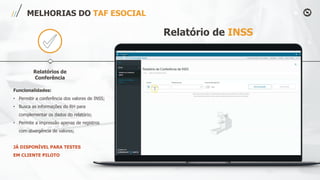 Relatórios de
Conferência
MELHORIAS DO TAF ESOCIAL
Relatório de INSS
Funcionalidades:
• Permitir a conferência dos valores de INSS;
• Busca as informações do RH para
complementar os dados do relatório;
• Permite a impressão apenas de registros
com divergência de valores;
JÁ DISPONÍVEL PARA TESTES
EM CLIENTE PILOTO
 