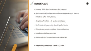 BENEFÍCIOS
• Processo 100% digital e na nuvem, ágil e seguro;
• Apontamento de possíveis inconsistências categorizadas por nível de
criticidade: (alta, média, baixa);
• Compliance Tributário e de gestão estratégica;
• Conferência de lançamentos das obrigações fiscais;
• Melhoria de processos contábeis, fiscais e tributários;
• Emissão de relatórios gerenciais;
• Realiza diversos cruzamentos entre as obrigações;
• Preparado para o Bloco K e EC 87/2015
 