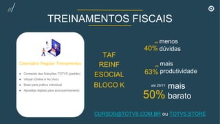 17
1
Calendário Regular Treinamentos
● Conteúdo das Soluções TOTVS (padrão)
● Virtual (Online e Ao Vivo)
● Base para prática individual
● Apostilas digitais para acompanhamento
TREINAMENTOS FISCAIS
até
40%
menos
dúvidas
até
63%
mais
produtividade
até 29/11
50%
mais
barato
REINF
TAF
ESOCIAL
BLOCO K
CURSOS@TOTVS.COM.BR ou TOTVS.STORE
 