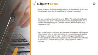 ALÍQUOTA DO IBS
• Como cada ente federativo terá sua alíquota, a alíquota final do IBS será
formada pela soma das alíquotas federal, estadual e municipal.
• Se, por exemplo, a alíquota federal do IBS for 7%, a alíquota do Estado
de São Paulo for 11% e a alíquota do município de Campinas for 2%, as
vendas em Campinas e para Campinas sofrerão a incidência do IBS à
alíquota de 20%.
• Para o contribuinte o relevante será apenas a alíquota total, não havendo
diferenciação entre os entes federativos no cumprimento de obrigações
principal ou acessórias. Ou seja, o contribuinte apurará os débitos e
créditos do IBS e recolherá o imposto mediante procedimentos unificados
e guia única, a exemplo do que ocorre com o regime do SIMPLES
Nacional.
 