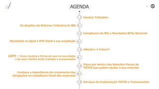 Cenário Tributário
AGENDA
Compliance da Nfe e Novidades NFSe Nacional
eSocial e o Futuro?
Fique por dentro das Soluções Fiscais da
TOTVS que podem ajudar a sua empresa
Serviços de Implantação TOTVS e Treinamentos
Os desafios da Reforma Tributária & IBS
Novidades no Sped a EFD Reinf e sua ampliação
LGPD – Como mudará a forma em que os seus dados
e de seus clientes serão tratados e armazenados
Conheça a importância do cruzamento das
obrigações no compliance fiscal das empresas
I
II
III
IV
V
VI
VII
VIII
IX
 