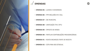 EMENDAS
• EMENDA 85 – LUCROS E DIVIDENDOS
• EMENDA 86 – FPM INCLUSÃO IR E CSLL
• EMENDA 87 – IBS MUNICIPAL
• EMENDA 88 – UNIFICAÇÃO ITR E IPTU
• EMENDA 89 – IMPOSTO DE RENDA
• EMENDA 90 – PARTILHA CONTRIBUIÇÕES PREVIDENCIÁRIAS
• EMENDA 91 – NOVOS ENCARGOS FONTE DE RECEITA
• EMENDA 92 – COTA PARA IBS ESTADUAL
 