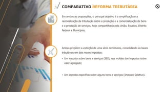 COMPARATIVO REFORMA TRIBUTÁRIA
Em ambas as proposições, o principal objetivo é a simplificação e a
racionalização da tributação sobre a produção e a comercialização de bens
e a prestação de serviços, hoje compartilhada pela União, Estados, Distrito
Federal e Municípios.
Ambas propõem a extinção de uma série de tributos, consolidando as bases
tributáveis em dois novos impostos:
• Um imposto sobre bens e serviços (IBS), nos moldes dos impostos sobre
valor agregado;
• Um imposto específico sobre alguns bens e serviços (Imposto Seletivo).
 