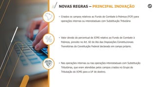 NOVAS REGRAS – PRINCIPAL INOVAÇÃO
• Criados os campos relativos ao Fundo de Combate à Pobreza (FCP) para
operações internas ou interestaduais com Substituição Tributária
• Valor devido do percentual de ICMS relativo ao Fundo de Combate à
Pobreza, previsto no Art. 82 do Ato das Disposições Constitucionais
Transitórias da Constituição Federal declarado em campo próprio.
• Nas operações internas ou nas operações interestaduais com Substituição
Tributárias, que eram atendidas pelos campos criados no Grupo de
Tributação do ICMS para a UF de destino.
 