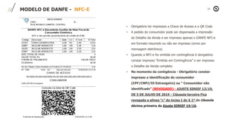 MODELO DE DANFE - NFC-E
• Obrigatório ter impressos a Chave de Acesso e o QR Code
• A pedido do consumidor pode ser dispensada a impressão
do Detalhe da Venda e ser impresso apenas o DANFE NFC-e
em formato resumido ou não ser impresso (envio por
mensagem eletrônica)
• Quando a NFC-e for emitida em contingência é obrigatório
constar impresso “Emitida em Contingência” e ser impresso
o Detalhe da Venda completo
• No momento da contigência - Obrigatório constar
impresso a identificação do consumidor
(CPF/CNPJ/ID Estrangeiro) ou “ Consumidor não
identificado” (REVOGADO) - AJUSTE SINIEF 13/19,
DE 5 DE JULHO DE 2019 - Cláusula terceira Fica
revogada a alínea “c” do inciso I do § 1º da cláusula
décima primeira do Ajuste SINIEF 19/16.
 