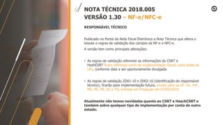 NOTA TÉCNICA 2018.005
VERSÃO 1.30 – NF-e/NFC-e
RESPONSÁVEL TÉCNICO
Publicado no Portal da Nota Fiscal Eletrônica a Nota Técnica que altera o
leiaute e regras de validação dos campos da NF-e e NFC-e.
A versão tem como principais alterações:
• As regras de validação referente as informações do CSRT e
HashCSRT ficam definidas como de implementação futura, para todas as
UFs, conforme data a ser oportunamente divulgada.
• As regras de validação ZD01-10 e ZD02-10 (identificação do responsável
técnico), ficarão para implementação futura, exceto para as UF: AL, AM,
MS, PE, PR, SC e TO, entrada em Produção em 07/05/2019.
Atualmente não temos novidades quanto ao CSRT e HaschCSRT e
também sobre qualquer tipo de implementação por conta de outro
estado.
 